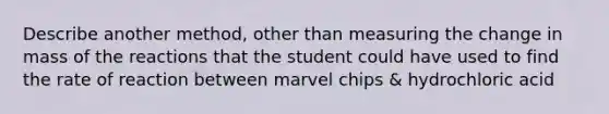 Describe another method, other than measuring the change in mass of the reactions that the student could have used to find the rate of reaction between marvel chips & hydrochloric acid