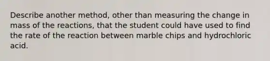 Describe another method, other than measuring the change in mass of the reactions, that the student could have used to find the rate of the reaction between marble chips and hydrochloric acid.