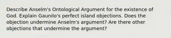 Describe Anselm's Ontological Argument for the existence of God. Explain Gaunilo's perfect island objections. Does the objection undermine Anselm's argument? Are there other objections that undermine the argument?