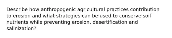 Describe how anthropogenic agricultural practices contribution to erosion and what strategies can be used to conserve soil nutrients while preventing erosion, desertification and salinization?