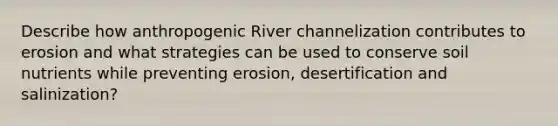 Describe how anthropogenic River channelization contributes to erosion and what strategies can be used to conserve soil nutrients while preventing erosion, desertification and salinization?