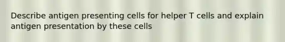 Describe antigen presenting cells for helper T cells and explain antigen presentation by these cells