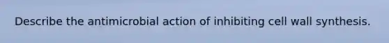 Describe the antimicrobial action of inhibiting cell wall synthesis.