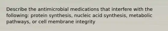 Describe the antimicrobial medications that interfere with the following: protein synthesis, nucleic acid synthesis, metabolic pathways, or cell membrane integrity