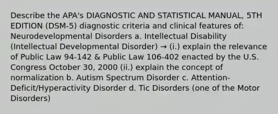 Describe the APA's DIAGNOSTIC AND STATISTICAL MANUAL, 5TH EDITION (DSM-5) diagnostic criteria and clinical features of: Neurodevelopmental Disorders a. Intellectual Disability (Intellectual Developmental Disorder) → (i.) explain the relevance of Public Law 94-142 & Public Law 106-402 enacted by the U.S. Congress October 30, 2000 (ii.) explain the concept of normalization b. Autism Spectrum Disorder c. Attention-Deficit/Hyperactivity Disorder d. Tic Disorders (one of the Motor Disorders)