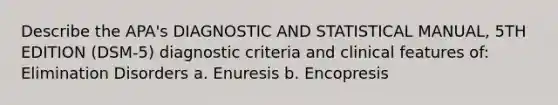 Describe the APA's DIAGNOSTIC AND STATISTICAL MANUAL, 5TH EDITION (DSM-5) diagnostic criteria and clinical features of: Elimination Disorders a. Enuresis b. Encopresis