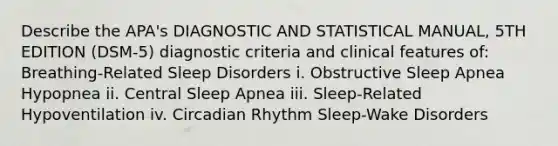 Describe the APA's DIAGNOSTIC AND STATISTICAL MANUAL, 5TH EDITION (DSM-5) diagnostic criteria and clinical features of: Breathing-Related Sleep Disorders i. Obstructive Sleep Apnea Hypopnea ii. Central Sleep Apnea iii. Sleep-Related Hypoventilation iv. Circadian Rhythm Sleep-Wake Disorders