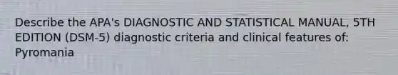 Describe the APA's DIAGNOSTIC AND STATISTICAL MANUAL, 5TH EDITION (DSM-5) diagnostic criteria and clinical features of: Pyromania