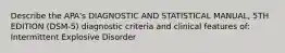 Describe the APA's DIAGNOSTIC AND STATISTICAL MANUAL, 5TH EDITION (DSM-5) diagnostic criteria and clinical features of: Intermittent Explosive Disorder