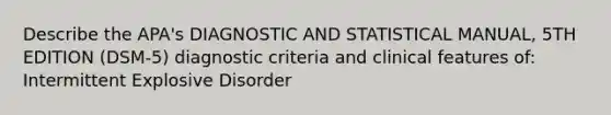 Describe the APA's DIAGNOSTIC AND STATISTICAL MANUAL, 5TH EDITION (DSM-5) diagnostic criteria and clinical features of: Intermittent Explosive Disorder