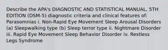 Describe the APA's DIAGNOSTIC AND STATISTICAL MANUAL, 5TH EDITION (DSM-5) diagnostic criteria and clinical features of: Parasomnias i. Non-Rapid Eye Movement Sleep Arousal Disorders (a) Sleepwalking type (b) Sleep terror type ii. Nightmare Disorder iii. Rapid Eye Movement Sleep Behavior Disorder iv. Restless Legs Syndrome