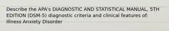 Describe the APA's DIAGNOSTIC AND STATISTICAL MANUAL, 5TH EDITION (DSM-5) diagnostic criteria and clinical features of: Illness Anxiety Disorder