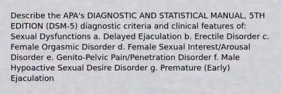 Describe the APA's DIAGNOSTIC AND STATISTICAL MANUAL, 5TH EDITION (DSM-5) diagnostic criteria and clinical features of: Sexual Dysfunctions a. Delayed Ejaculation b. Erectile Disorder c. Female Orgasmic Disorder d. Female Sexual Interest/Arousal Disorder e. Genito-Pelvic Pain/Penetration Disorder f. Male Hypoactive Sexual Desire Disorder g. Premature (Early) Ejaculation