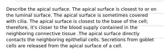 Describe the apical surface. The apical surface is closest to or on the luminal surface. The apical surface is sometimes covered with cilia. The apical surface is closest to the base of the cell; therefore, it's closer to the blood supply contained in the neighboring connective tissue .The apical surface directly contacts the neighboring epithelial cells. Secretions from goblet cells are released from the apical surface of a cell.