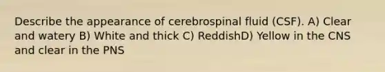 Describe the appearance of cerebrospinal fluid (CSF). A) Clear and watery B) White and thick C) ReddishD) Yellow in the CNS and clear in the PNS