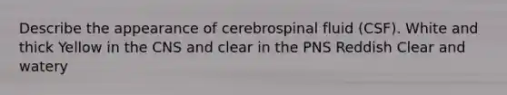 Describe the appearance of cerebrospinal fluid (CSF). White and thick Yellow in the CNS and clear in the PNS Reddish Clear and watery