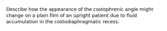 Describe how the appearance of the costophrenic angle might change on a plain film of an upright patient due to fluid accumulation in the costodiaphragmatic recess.