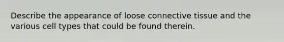 Describe the appearance of loose connective tissue and the various cell types that could be found therein.