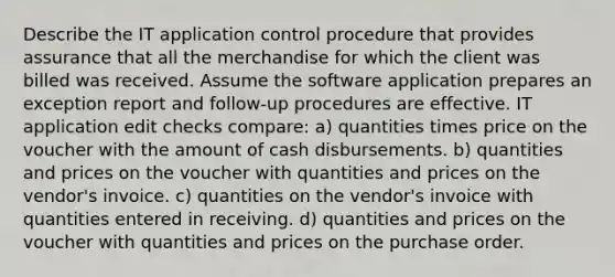 Describe the IT application control procedure that provides assurance that all the merchandise for which the client was billed was received. Assume the software application prepares an exception report and follow-up procedures are effective. IT application edit checks compare: a) quantities times price on the voucher with the amount of cash disbursements. b) quantities and prices on the voucher with quantities and prices on the vendor's invoice. c) quantities on the vendor's invoice with quantities entered in receiving. d) quantities and prices on the voucher with quantities and prices on the purchase order.