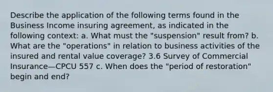 Describe the application of the following terms found in the Business Income insuring agreement, as indicated in the following context: a. What must the "suspension" result from? b. What are the "operations" in relation to business activities of the insured and rental value coverage? 3.6 Survey of Commercial Insurance—CPCU 557 c. When does the "period of restoration" begin and end?