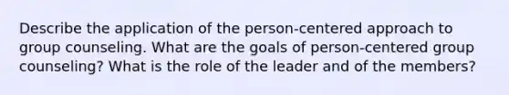 Describe the application of the person-centered approach to group counseling. What are the goals of person-centered group counseling? What is the role of the leader and of the members?