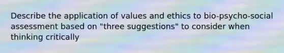 Describe the application of values and ethics to bio-psycho-social assessment based on "three suggestions" to consider when thinking critically