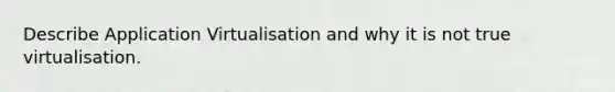 Describe Application Virtualisation and why it is not true virtualisation.