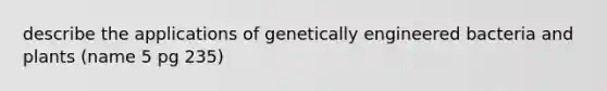 describe the applications of genetically engineered bacteria and plants (name 5 pg 235)