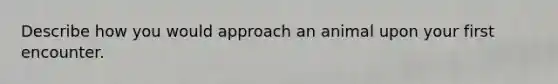 Describe how you would approach an animal upon your first encounter.