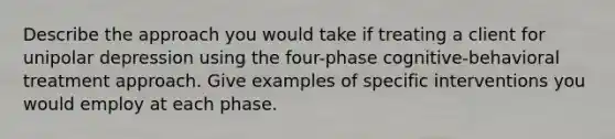 Describe the approach you would take if treating a client for unipolar depression using the four-phase cognitive-behavioral treatment approach. Give examples of specific interventions you would employ at each phase.