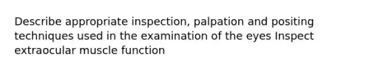 Describe appropriate inspection, palpation and positing techniques used in the examination of the eyes Inspect extraocular muscle function