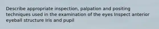 Describe appropriate inspection, palpation and positing techniques used in the examination of the eyes Inspect anterior eyeball structure Iris and pupil