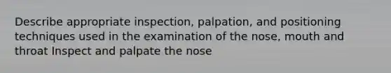 Describe appropriate inspection, palpation, and positioning techniques used in the examination of the nose, mouth and throat Inspect and palpate the nose