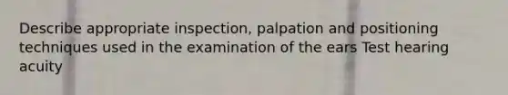 Describe appropriate inspection, palpation and positioning techniques used in the examination of the ears Test hearing acuity