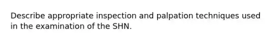 Describe appropriate inspection and palpation techniques used in the examination of the SHN.