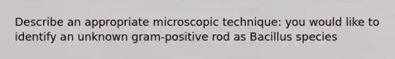 Describe an appropriate microscopic technique: you would like to identify an unknown gram-positive rod as Bacillus species