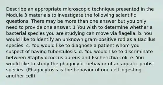 Describe an appropriate microscopic technique presented in the Module 3 materials to investigate the following scientific questions. There may be more than one answer but you only need to provide one answer. 1 You wish to determine whether a bacterial species you are studying can move via flagella. b. You would like to identify an unknown gram-positive rod as a Bacillus species. c. You would like to diagnose a patient whom you suspect of having tuberculosis. d. You would like to discriminate between Staphylococcus aureus and Escherichia coli. e. You would like to study the phagocytic behavior of an aquatic protist species. (Phagocytosis is the behavior of one cell ingesting another cell).