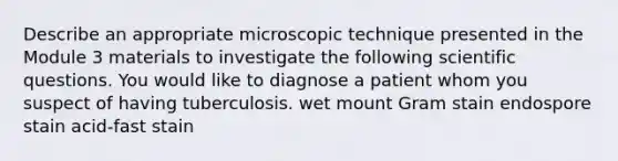 Describe an appropriate microscopic technique presented in the Module 3 materials to investigate the following scientific questions. You would like to diagnose a patient whom you suspect of having tuberculosis. wet mount Gram stain endospore stain acid-fast stain