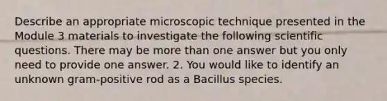 Describe an appropriate microscopic technique presented in the Module 3 materials to investigate the following scientific questions. There may be more than one answer but you only need to provide one answer. 2. You would like to identify an unknown gram-positive rod as a Bacillus species.