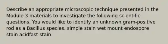 Describe an appropriate microscopic technique presented in the Module 3 materials to investigate the following scientific questions. You would like to identify an unknown gram-positive rod as a Bacillus species. simple stain wet mount endospore stain acidfast stain