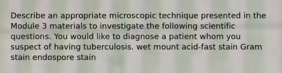 Describe an appropriate microscopic technique presented in the Module 3 materials to investigate the following scientific questions. You would like to diagnose a patient whom you suspect of having tuberculosis. wet mount acid-fast stain Gram stain endospore stain