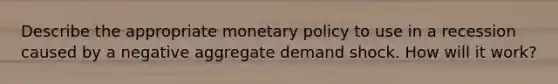 Describe the appropriate monetary policy to use in a recession caused by a negative aggregate demand shock. How will it work?