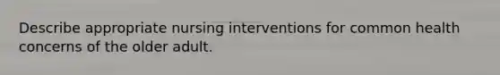 Describe appropriate nursing interventions for common health concerns of the older adult.