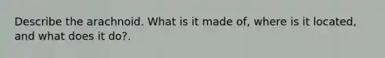 Describe the arachnoid. What is it made of, where is it located, and what does it do?.