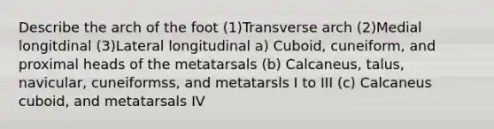 Describe the arch of the foot (1)Transverse arch (2)Medial longitdinal (3)Lateral longitudinal a) Cuboid, cuneiform, and proximal heads of the metatarsals (b) Calcaneus, talus, navicular, cuneiformss, and metatarsls I to III (c) Calcaneus cuboid, and metatarsals IV