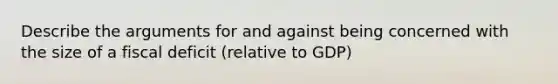 Describe the arguments for and against being concerned with the size of a fiscal deficit (relative to GDP)