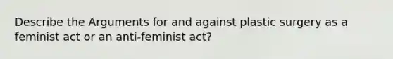 Describe the Arguments for and against plastic surgery as a feminist act or an anti-feminist act?