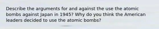 Describe the arguments for and against the use the atomic bombs against Japan in 1945? Why do you think the American leaders decided to use the atomic bombs?