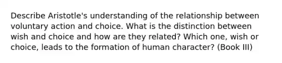 Describe Aristotle's understanding of the relationship between voluntary action and choice. What is the distinction between wish and choice and how are they related? Which one, wish or choice, leads to the formation of human character? (Book III)