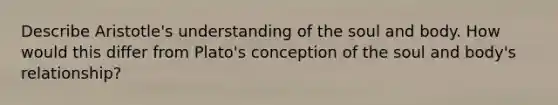 Describe Aristotle's understanding of the soul and body. How would this differ from Plato's conception of the soul and body's relationship?